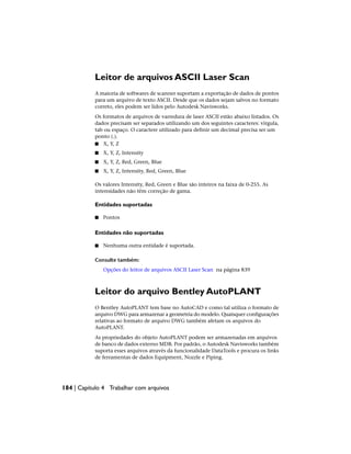 Leitor de arquivos ASCII Laser Scan
A maioria de softwares de scanner suportam a exportação de dados de pontos
para um arquivo de texto ASCII. Desde que os dados sejam salvos no formato
correto, eles podem ser lidos pelo Autodesk Navisworks.
Os formatos de arquivos de varredura de laser ASCII estão abaixo listados. Os
dados precisam ser separados utilizando um dos seguintes caracteres: vírgula,
tab ou espaço. O caractere utilizado para definir um decimal precisa ser um
ponto (.).
■ X, Y, Z
■ X, Y, Z, Intensity
■ X, Y, Z, Red, Green, Blue
■ X, Y, Z, Intensity, Red, Green, Blue
Os valores Intensity, Red, Green e Blue são inteiros na faixa de 0-255. As
intensidades não têm correção de gama.
Entidades suportadas
■ Pontos
Entidades não suportadas
■ Nenhuma outra entidade é suportada.
Consulte também:
Opções do leitor de arquivos ASCII Laser Scan na página 839
Leitor do arquivo Bentley AutoPLANT
O Bentley AutoPLANT tem base no AutoCAD e como tal utiliza o formato de
arquivo DWG para armazenar a geometria do modelo. Quaisquer configurações
relativas ao formato de arquivo DWG também afetam os arquivos do
AutoPLANT.
As propriedades do objeto AutoPLANT podem ser armazenadas em arquivos
de banco de dados externo MDB. Por padrão, o Autodesk Navisworks também
suporta esses arquivos através da funcionalidade DataTools e procura os links
de ferramentas de dados Equipment, Nozzle e Piping.
184 | Capítulo 4 Trabalhar com arquivos
 