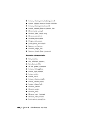 ■ feature_volume_prismatic_flange_notch
■ feature_volume_prismatic_flange_chamfer
■ feature_volume_prismatic_notch
■ feature_volume_prismatic_skewed_end
■ Element_curve_simple
■ Element_node_connectivity
■ Element_eccentricity
■ Located_joint_system
■ Design_joint_system
■ Joint_system_mechanical
■ Fastener_mechanism
■ Fastener_simple_bolt
■ Fastener_simple_shear_connector
Entidades não suportadas
■ Part_complex
■ Part_prismatic_complex
■ Part_sheet_profiled
■ Section_profile_centreline
■ feature_cutting_plane
■ feature_edge_chamfer
■ feature_surface
■ feature_thread
■ feature_volume_complex
■ feature_volume_curved
■ feature_volume_hole
■ Element_volume
■ Element_surface
■ Element_point
■ Element_curve_complex
■ Element_with_material
■ Joint_system_amorphous
186 | Capítulo 4 Trabalhar com arquivos
 