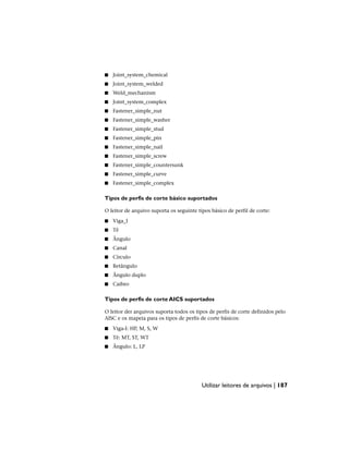 ■ Joint_system_chemical
■ Joint_system_welded
■ Weld_mechanism
■ Joint_system_complex
■ Fastener_simple_nut
■ Fastener_simple_washer
■ Fastener_simple_stud
■ Fastener_simple_pin
■ Fastener_simple_nail
■ Fastener_simple_screw
■ Fastener_simple_countersunk
■ Fastener_simple_curve
■ Fastener_simple_complex
Tipos de perfis de corte básico suportados
O leitor de arquivo suporta os seguinte tipos básico de perfil de corte:
■ Viga_I
■ Tê
■ Ângulo
■ Canal
■ Círculo
■ Retângulo
■ Ângulo duplo
■ Caibro
Tipos de perfis de corte AICS suportados
O leitor der arquivos suporta todos os tipos de perfis de corte definidos pelo
AISC e os mapeia para os tipos de perfis de corte básicos:
■ Viga-I: HP, M, S, W
■ Tê: MT, ST, WT
■ Ângulo: L, LP
Utilizar leitores de arquivos | 187
 