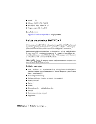 ■ Canal: C, MC
■ Círculo: HSRO, P, PX, PXX, RB
■ Retângulo: HSRE, HSSQ, SB, TS
■ Ângulo duplo: DL, DLL, DLS
Consulte também:
Opções do leitor de arquivos CIS2 na página 839
Leitor de arquivos DWG/DXF
O leitor de arquivos DWG/DXF utiliza a tecnologia ObjectDBX™ da Autodesk
e, portanto, garante a leitura de toda a geometria de objetos e informações
para os aplicativos de terceiros que utilizam o ObjectDBX Framework.
A estrutura do desenho é preservada, incluindo refexs, blocos, inserções, índice
de cores AutoCAD, camadas, vistas e ponto de vista ativo. As entidades são
coloridas utilizando o AutoCAD Color Index (ACI), para que coincidam com
as entidades na vista 'sombreada' do AutoCAD.
OBSERVAÇÃO O leitor de arquivos suporta arquivos de todos os produtos com
base no AutoCAD 2012 e anteriores.
Entidades suportadas
■ Toda a geometria 2D e 3D, incluindo arcos, linhas, polilinhas com espessura
não-zero, objetos ACIS (regiões e sólidos), malhas poligonais e polifacetadas,
faces e superfícies 3D.
■ Pontos e pontos de snap.
■ Linhas, polilinhas, círculos, arcos com espessura zero.
■ Vistas nomeadas
■ Layers
■ Colors
■ Blocos, inserções e múltiplas inserções
■ Groups
■ Referências externas (refexs)
■ Hyperlinks
188 | Capítulo 4 Trabalhar com arquivos
 