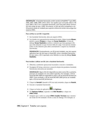 OBSERVAÇÃO O Autodesk Navisworks contém versões do RealDWG™ para 2005,
2006, 2007, 2008, 2009, 2010 e 2012. Isso significa que você pode utilizar o OE
entre 2005 e 2012 com o Autodesk Navisworks. Você não pode utilizar nenhum
OE mais antigo do que o 2005. No entanto, os OEs são retro-compatíveis e um
OE posterior pode ser instalado para suportar a leitura de versões mais antigas dos
arquivos DWG.
Para verificar se um OE é requerido
1 Em Autodesk Navisworks, abra um arquivo DWG.
2 Se só puder ver a geometria de estrutura de arame, clique na guia Home,
deslize o painel Project, e clique em Scene Statistics. A caixa de
diálogo Scene Statistics contém o relatório que lista quaisquer OEs
que estão faltando ou que tiverem falha de carga. Você precisa instalar
todos os OEs faltantes para abrir corretamente o arquivo no Autodesk
Navisworks.
OBSERVAÇÃO Ocasionalmente, um OE já está instalado, mas não suporta
aplicativos que não têm base no AutoCAD, como o Autodesk Navisworks.
Em tais casos, o OE é reportado como faltando na caixa de diálogo Scene
Statistics.
Para instalar e utilizar um OE com o Autodesk Navisworks
1 Obtenha o ambiente operacional necessário e execute o instalador.
2 Na página OE Setup, selecione a caixa de seleção dos produtos Autodesk
Navisworks relevantes da Autodesk.
OBSERVAÇÃO Alguns OEs têm dependências sobre outros OEs e, portanto,
precisam ser instalados em uma ordem específica. Por exemplo, o OE do
AutoCAD MEP 2009 tem dependência sobre o OE do AutoCAD Architecture
2009. Como resultado, o OE do AutoCAD MEP 2009 precisa ser instalado
após o OE do AutoCAD Architecture.
3 Clique em Install. Quando o OE tiver sido instalado, clique em Finish.
4 Execute o Autodesk Navisworks.
5 Clique no botão do aplicativo ➤ Options.
6 No Options Editor, expanda o nó File Readers, e clique em
DWG/DXF.
7 Assegure que o valor no campo DWG Loader Version seja o mesmo
da versão do OE instalado e feche a caixa de diálogo. Por exemplo, se
190 | Capítulo 4 Trabalhar com arquivos
 