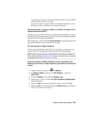 você instalou o OE para o AutoCAD Architecture 2007, é preciso definir
o DWG Loader Version como ‘2007’.
Quando você abre um arquivo DWG no Autodesk Navisworks, o leitor
de arquivos utiliza o ambiente operacional configurado.
Como posso saber se é preciso utilizar um ativador de objetos com o
Autodesk Navisworks2012?
Quando um arquivo DWG é aberto no Autodesk Navisworks2012 e os objetos
são exibidos como uma geometria de estrutura de arame, normalmente significa
que um ativador de objetos está faltando.
Adicionalmente, a caixa de diálogo Scene Statistics reportar quaisquer OEs
que estejam faltando ou que tiveram falha de carga.
De onde obtenho os Object Enablers?
A forma recomendada para obter OEs é a de solicitá-los a pessoa autora do
arquivo DWG. Isto assegura que aversão correta do OE seja utilizada.
DICA Também é possível efetuar o download de diversos OEs dos websites do
fornecedor dos aplicativos de autoria. Por exemplo, você pode efetuar o download
do Autodesk OEs de http://www.autodesk.com/oe.
O que faço quando os Object Enablers não são reportados como
faltando,mas somente consigo visualizar a geometria de estrutura de
arame?
1 Clique no botão do aplicativo ➤ Options.
2 No Options Editor, expanda o nó File Readers, e clique em
DWG/DXF.
3 Selecione Shaded na lista suspensa Render Type.
4 Assegure que a caixa de seleção Use ADT Standard Configuration
esteja selecionada.
5 Clique em OK para salvar as alterações e fechar a caixa de diálogo.
6 Clique em New na barra de ferramentas Quick Access e, em seguida,
abra o arquivo DWG novamente.
Utilizar leitores de arquivos | 191
 