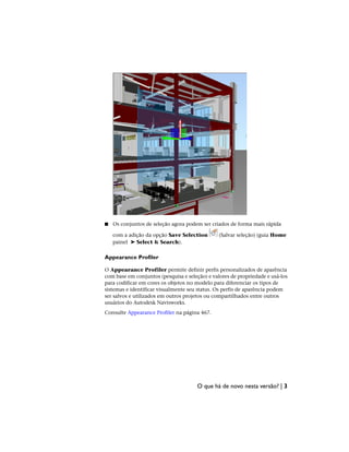 ■ Os conjuntos de seleção agora podem ser criados de forma mais rápida
com a adição da opção Save Selection (Salvar seleção) (guia Home
painel ➤ Select & Search).
Appearance Profiler
O Appearance Profiler permite definir perfis personalizados de aparência
com base em conjuntos (pesquisa e seleção) e valores de propriedade e usá-los
para codificar em cores os objetos no modelo para diferenciar os tipos de
sistemas e identificar visualmente seu status. Os perfis de aparência podem
ser salvos e utilizados em outros projetos ou compartilhados entre outros
usuários do Autodesk Navisworks.
Consulte Appearance Profiler na página 467.
O que há de novo nesta versão? | 3
 