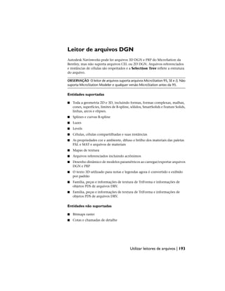 Leitor de arquivos DGN
Autodesk Navisworks pode ler arquivos 3D DGN e PRP do MicroSation da
Bentley, mas não suporta arquivos CEL ou 2D DGN. Arquivos referenciados
e instâncias de células são respeitados e a Selection Tree reflete a estrutura
do arquivo.
OBSERVAÇÃO O leitor de arquivos suporta arquivos MicroStation 95, SE e /J. Não
suporta MicroStation Modeler e qualquer versão MicroStation antes da 95.
Entidades suportadas
■ Toda a geometria 2D e 3D, incluindo formas, formas complexas, malhas,
cones, superfícies, limites de B-spline, sólidos, SmartSolids e Feature Solids,
linhas, arcos e elipses.
■ Splines e curvas B-spline
■ Luzes
■ Levels
■ Células, células compartilhadas e suas instâncias
■ As propriedades cor e ambiente, difuso e brilho dos materiais das paletas
PAL e MAT e arquivos de materiais
■ Mapas de textura
■ Arquivos referenciados incluindo acrônimos
■ Desenho dinâmico de modelos paramétricos ao carregar/exportar arquivos
DGN e PRP
■ O texto 3D utilizado para notas e legendas agora é convertido e exibido
por padrão
■ Família, peças e informações de textura de TriForma e informações de
objetos PDS de arquivos DRV.
■ Família, peças e informações de textura de TriForma e informações de
objetos PDS de arquivos DRV.
Entidades não suportadas
■ Bitmaps raster
■ Cotas e chamadas de detalhe
Utilizar leitores de arquivos | 193
 