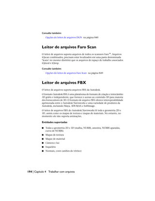 Consulte também:
Opções do leitor de arquivos DGN na página 840
Leitor de arquivos Faro Scan
O leitor de arquivos suporta arquivos de todos os scanners Faro™. Arquivos
iQscan combinados, precisam estar localizados em uma pasta denominada
‘Scans’ no mesmo diretório que os arquivos de espaço de trabalho associados
iQmod e iQwsp.
Consulte também:
Opções do leitor de arquivos Faro Scan na página 849
Leitor de arquivos FBX
O leitor de arquivos suporta arquivos FBX da Autodesk.
O formato Autodesk FBX é uma plataforma do formato de criação e intercâmbio
3D grátis e independente, que fornece o acesso ao conteúdo 3D para maioria
dos fornecedores de 3D. O formato de arquivo FBX oferece interoperabilidade
aprimorada entre o Autodesk Navisworks e uma variedade de produtos da
Autodesk, incluindo Maya, 3DS MAX e SoftImage.
O leitor de arquivos FBX do Autodesk Navisworks lê toda a geometria 2D e
3D, assim como os mapas de textura e mapas de materiais. No entanto, no
momento ele não suporta animações.
Entidades suportadas
■ Todas a geometria 2D e 3D (malha, NURBS, amostra, NURBS aparadas,
curva de NURBS)
■ Mapas de textura
■ Mapas de material
■ Câmera e luz
■ Esqueleto
■ Normais, cores (ambos do vértice)
194 | Capítulo 4 Trabalhar com arquivos
 