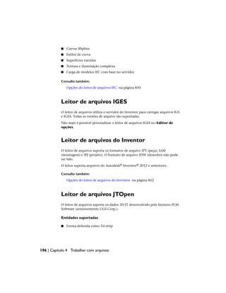 ■ Curvas BSpline
■ Estilos de curva
■ Superfícies varridas
■ Textura e iluminação complexa
■ Carga de modelos IFC com base no servidor
Consulte também:
Opções do leitor de arquivos IFC na página 850
Leitor de arquivos IGES
O leitor de arquivos utiliza o servidor do Inventor para carregar arquivos IGS
e IGES. Todas as versões de arquivo são suportadas.
Não mais é possível personalizar o leitor de arquivos IGES no Editor de
opções.
Leitor de arquivos do Inventor
O leitor de arquivos suporta os formatos de arquivo IPT (peça), IAM
(montagem) e IPJ (projeto). O formato de arquivo IDW (desenho) não pode
ser lido.
O leitor suporta arquivos do Autodesk® Inventor® 2012 e anteriores.
Consulte também:
Opções do leitor de arquivos do Inventor na página 852
Leitor de arquivos JTOpen
O leitor de arquivos suporta os dados 3D JT desenvolvido pela Siemens PLM
Software (anteriormente UGS Corp.).
Entidades suportadas
■ Forma definida como Tri-strip
196 | Capítulo 4 Trabalhar com arquivos
 