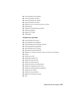 ■ Forma definida como polilinha
■ Forma de primitivo de caixa
■ Forma de primitivo de cilindro
■ Forma de primitivo de esfera
■ Modelos com cor e normal com base no vértice
■ JT B-Rep geral
■ Atributo de transformação geométrica
■ Atributo de material
■ Segmento XT B-Rep
■ Propriedades
Entidades não suportadas
■ Forma definida como ponto
■ Forma definida como polígono
■ Forma definida como amarração de fiação
■ Forma de primitivo de pirâmide
■ Forma definida como Tri-prism
■ Meta-dados do gerenciador PMI
■ Modelos cor e normal com base na face ou com base no primitivo
■ Textura
■ Modelo de cor HSL
■ Identificador B-Rep CAD
■ Atributo de estilo de linha
■ Atributo de estilo de ponto
■ Atributo de efeitos de sombreamento
■ Atributo de sombreamento de vértice
■ Atributo de sombreamento de fragmento
■ Atributo de luz infinita
■ Atributo de luz puntiforme
■ Segmento de estrutura de arame
■ LOD
Utilizar leitores de arquivos | 197
 