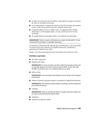 ■ O espaço de textura do eixo do objeto é equivalente ao espaço da textura
da caixa do Autodesk Navisworks
■ O eixo automático e o espaço de textura do eixo XY do objeto são tratados
como o espaço de textura da caixa do Autodesk Navisworks
■ O segundo plano do eixo é tratado como um segundo plano simples
utilizando a cor do segundo plano, ou seja, as linhas de eixo não são
mostradas
■ Os sombreamentos de primeiro plano e de ambiente são ignorados
OBSERVAÇÃO Todos os outros sombreamentos, a partir do MicroGDS 7.2, são
corretamente importados no Autodesk Navisworks.
Os materiais do MicroGDS são especificados em milímetros e são convertidos
em metros para criar materiais do Autodesk Navisworks, dividindo os
parâmetros de distância por 1.000.
Janelas com vistas em perspectiva são convertidas como pontos de vista.
Entidades suportadas
■ Primitivos agrupados
■ Primitivos de linha
OBSERVAÇÃO A cor dos primitivos de linha é determinada pela primeira fase
na qual eles aparecem na janela Inicial do arquivo MAN. Se eles não estão
incluídos na janela Inicial, a cor é determinada por seu estilo.
■ Estilos de luz
OBSERVAÇÃO Luzes do projetos são tratadas como luz de spot sem a imagem
transparente.
■ Estilos de material, materiais simples e na maioria do LightWorks Renderer.
OBSERVAÇÃO Para materiais usando imagens envolvidas, é preciso especificar
os caminhos da textura.
■ Camadas
OBSERVAÇÃO Todas as camadas são lidas e tornadas visíveis de acordo com
seu status na janela Inicial do arquivo MAN.
■ Instâncias
■ Estrutura de dados do objeto
Utilizar leitores de arquivos | 199
 
