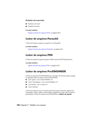 Entidades não suportadas
■ Primitivos de texto
■ Primitivos de foto
Consulte também:
Opções do leitor de arquivos MAN na página 854
Leitor de arquivos Parasolid
O leitor de arquivo suporta os arquivos X_B Parasolid.
Consulte também:
Opções do leitor de arquivos Parasolid na página 854
Leitor de arquivos PDS
O leitor de arquivos suporta arquivos DRI do pacote PDS Design Review.
Consulte também:
Opções do leitor de arquivos PDS na página 855
Leitor de arquivos Pro/ENGINEER
O leitor de arquivos Pro/ENGINEER usa o Servidor do Inventor para carregar
os seguintes tipos de arquivos do Pro/ENGINEER:
■ *.prt* (peça) - até a versão Wildfire 5.0
■ *.asm* (montagem) - até a versão Wildfire 5.0
■ *.g (Granito) - até a versão 6.0
■ *.neu* (Neutro)
O leitor de arquivos usa o servidor do Inventor para converter arquivos de
montagem e peças, sólidos, multi-sólidos, superfícies e mais. Não é possível
personalizar o leitor de arquivos Pro/ENGINEER no Editor de opções.
200 | Capítulo 4 Trabalhar com arquivos
 