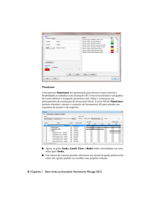 TimeLiner
A ferramenta TimeLiner foi aprimorada para fornecer mais controle e
flexibilidade ao trabalhar com simulações 4D. Uma nova interface e um gráfico
de Gantt editável e integrado permitem criar, editar e comunicar seu
planejamento de construção de forma mais eficaz. A nova API do TimeLiner
permite estender e ajustar o conjunto de ferramentas 4D para atender aos
requisitos de projeto e de negócios.
■ Agora, as guias Tasks, Gantt View e Rules estão consolidadas em uma
única guia Tasks.
■ Um seletor de colunas permite selecionar seu layout de grade preferencial
entre três opções padrão ou escolher suas próprias colunas.
4 | Capítulo 1 Bem-vindo ao Autodesk Navisworks Manage 2012
 
