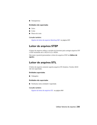 ■ Transparency
Entidades não suportadas
■ Texto
■ Cotas
■ Planos de corte
Consulte também:
Opções do leitor de arquivos Sketchup SKP na página 859
Leitor de arquivos STEP
O leitor de arquivos utiliza o servidor do Inventor para carregar arquivos STP
e STEP incluindo até o AP214 CC2 e AP203.
Não mais é possível personalizar o leitor de arquivos STEP no Editor de
opções.
Leitor de arquivos STL
O leitor de arquivos somente suporta arquivos STL binários. Versões ASCII
não são suportadas.
Entidades suportadas
■ Triângulos
Entidades não suportadas
■ Nenhuma outra entidade é suportada
Consulte também:
Opções do leitor de arquivos STL na página 860
Utilizar leitores de arquivos | 203
 