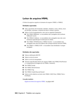 Leitor de arquivosVRML
O leitor de arquivos suporta os formatos de arquivo VRML1 e VRML2.
Entidades suportadas
■ Toda a geometria 3D incluindo cubóides, cilindros, cones, esferas, eixos
de elevação, extrusões, conjuntos de faces e linhas e pontos.
■ Todos os nós de agrupamento, mas com as seguintes limitações:
■ Nós VRML2 Billboard - os secundários são carregados mas nenhum
'billboard' ocorre.
■ Nós VRML2 Collision - os secundários são carregados mas não corre
nenhuma especificação de detecção de colisão.
■ Nós VRML1 WWWAnchor e VRML2 Anchor - os secundários são
carregados mas clicar em objetos não carrega nenhum universo VRML.
■ Nós VRML1 e VRML2 LOD - o secundário mais detalhado é sempre
carregado.
Entidades não suportadas
■ Todas as definições ROUTE
■ Todos os nós do sensor
■ Todos os nós do interpolador
■ Texturas especificadas dentro do arquivo VRML (nós VRML2 PixelTexture
e o componente de imagem do nó VRML1 Texture2).
■ Nós VRML2 Script
■ Nós VRML2 MovieTexture
■ Nós VRML2 Fog
■ Nós VRML2 AudioClip and Sound
■ Todos os nós relativos ao texto (nós VRML1 ASCII Text, VRML2 Text e
FontStyle).
Consulte também:
Opções do leitor de arquivos VRML na página 860
204 | Capítulo 4 Trabalhar com arquivos
 