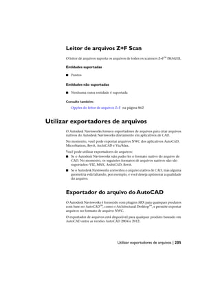 Leitor de arquivos Z+F Scan
O leitor de arquivos suporta os arquivos de todos os scanners Z+F™ IMAGER.
Entidades suportadas
■ Pontos
Entidades não suportadas
■ Nenhuma outra entidade é suportada
Consulte também:
Opções do leitor de arquivos Z+F na página 862
Utilizar exportadores de arquivos
O Autodesk Navisworks fornece exportadores de arquivos para criar arquivos
nativos do Autodesk Navisworks diretamente em aplicativos de CAD.
No momento, você pode exportar arquivos NWC dos aplicativos AutoCAD,
MicroStation, Revit, ArchiCAD e Viz/Max.
Você pode utilizar exportadores de arquivos:
■ Se o Autodesk Navisworks não puder ler o formato nativo do arquivo de
CAD. No momento, os seguintes formatos de arquivos nativos não são
suportados: VIZ, MAX, ArchiCAD, Revit.
■ Se o Autodesk Navisworks converteu o arquivo nativo de CAD, mas alguma
geometria está faltando, por exemplo, e você deseja aprimorar a qualidade
do arquivo.
Exportador do arquivo do AutoCAD
O Autodesk Navisworks é fornecido com plugins ARX para quaisquer produtos
com base no AutoCAD™, como o Architectural Desktop™, e permite exportar
arquivos no formato de arquivo NWC.
O exportador de arquivos está disponível para qualquer produto baseado em
AutoCAD entre as versões AutoCAD 2004 e 2012.
Utilizar exportadores de arquivos | 205
 
