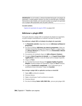 OBSERVAÇÃO Se você instalou o software Autodesk Navisworks com plugins do
exportador, e instala qualquer software com base no AutoCAD após o Autodesk
Navisworks ter sido instalado, será necessário atualizar seus plugins do exportador
com os plugins ARX apropriados antes de poder utilizá-los.
Consulte também:
Opções do exportador de arquivo DWG na página 863
Adicionar o plugin ARX
Você pode adicionar o plugin ARX na instalação dos plugins do exportador,
ou pode carregá-lo manualmente no software com base no AutoCAD.
Para adicionar o plugin ARX na instalação dos plugins do exportador
1 No Painel de controle, clique duas vezes em Adicionar ou Remover
programas.
2 Na caixa de diálogo Adicionar ou remover programas, clique em
Autodesk Navisworks Manage 2012 Exporter Plugins e, a seguir, clique
em Alterar/Remover no Windows XP ou em Desinstalar/Alterar
no Vista/Windows 7.
3 No assistente de instalação clique em Add or Remove Features.
4 Na página Select Exporters to Install , no nó Export From Other
Applications, selecione a caixa de seleção junto ao plugin requerido.
5 Clique em Next.
6 No Autodesk Navisworks Manage 2012página Update Exporter
Plugins (Atualizar plugins do exportador), clique em Next (Avançar).
7 Na página Atualização completada , você é informado que as
atualizações foram executadas. Clique em Concluir.
Para carregar o plugin ARX no aplicativo com base no AutoCAD
1 Digite ARX na linha de comando.
2 Pressione Return.
3 Digite a letra L (para ‘Load’) na linha de comando.
4 Pressione Return.
5 Na caixa de diálogo Select ARX/DBX File , procure pelo plugin ARX.
206 | Capítulo 4 Trabalhar com arquivos
 