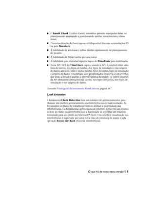 ■ O Gantt Chart (Gráfico Gantt) interativo permite manipular datas no
planejamento arrastando e posicionando tarefas, datas iniciais e datas
finais.
■ Uma visualização de Gantt agora está disponível durante as simulações 4D
na guia Simulate.
■ A habilidade de adicionar e editar tarefas rapidamente no planejamento
do projeto.
■ A habilidade de filtrar tarefas por seu status.
■ A habilidade para importar/exportar regras do TimeLiner para reutilização.
■ Nova API .NET do TimeLiner. Agora, usando a API, é possível obter uma
lista de tarefas, dos tipos de tarefas, dos tipos de simulação e das origens
de dados; adicione, edite e exclua tarefas, tipos de tarefas, tipos de simulação
e origens de dados e modifique suas propriedades; inscreva-se em eventos
que serão acionados quando a interface gráfica de usuário ou outros usuários
da API efetuarem alterações nas tarefas, nos tipos de tarefas, nos tipos de
simulação e nas origens de dados.
Consulte Visão geral da ferramenta TimeLiner na página 647.
Clash Detective
A ferramenta Clash Detective tem um número de aprimoramentos para
oferecer um melhor gerenciamento das interferências até sua resolução. As
ferramentas de fluxo de trabalho permitem atribuir a propriedade das
interferências e as ferramentas aprimoradas de relatório fornecem um resumo
do lote do status das interferências e a habilidade de exportar um relatório
formatado para uso direto no Microsoft® Excel. Uma melhor visualização das
interferências é suportada por uma nova vista de estrutura de arame e pela
operação Focus on Clash (Foco na interferência).
O que há de novo nesta versão? | 5
 