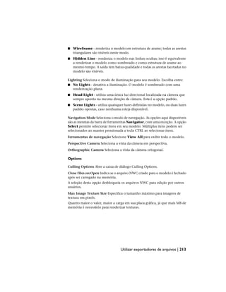 ■ Wireframe - renderiza o modelo em estrutura de arame; todas as arestas
triangulares são visíveis neste modo.
■ Hidden Line - renderiza o modelo nas linhas ocultas; isso é equivalente
a renderizar o modelo como sombreado e como estrutura de arame ao
mesmo tempo. A saída tem baixa qualidade e todas as arestas facetadas no
modelo são visíveis.
Lighting Seleciona o modo de iluminação para seu modelo. Escolha entre:
■ No Lights - desativa a iluminação. O modelo é sombreado com uma
renderização plana.
■ Head Light - utiliza uma única luz direcional localizada na câmera que
sempre aponta na mesma direção da câmera. Esta é a opção padrão.
■ Scene Lights - utiliza quaisquer luzes definidas no modelo, ou duas luzes
padrão opostas, caso nenhuma esteja disponível.
Navigation Mode Seleciona o modo de navegação. As opções aqui disponíveis
são as mesmas da barra de ferramentas Navigator, com uma exceção. A opção
Select permite selecionar itens em seu modelo. Múltiplas itens podem ser
selecionados ao manter pressionada a tecla CTRL ao selecionar itens.
Ferramentas de navegação Selecione View All para exibir todo o modelo.
Perspective Camera Seleciona a vista da câmera em perspectiva.
Orthographic Camera Seleciona a vista da câmera ortogonal.
Options
Culling Options Abre a caixa de diálogo Culling Options.
Close Files on Open Indica se o arquivo NWC criado para o modelo é fechado
após ser carregado na memória.
A seleção desta opção desbloqueia os arquivos NWC para edição por outros
usuários.
Max Image Texture Size Especifica o tamanho máximo para imagens de
textura em pixels.
Quanto maior o valor, maior a carga em sua placa gráfica, já que mais MB de
memória é necessário para renderizar texturas.
Utilizar exportadores de arquivos | 213
 