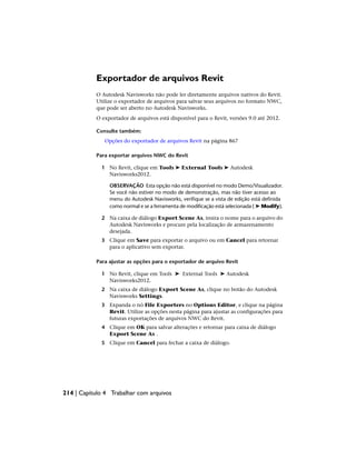 Exportador de arquivos Revit
O Autodesk Navisworks não pode ler diretamente arquivos nativos do Revit.
Utilize o exportador de arquivos para salvar seus arquivos no formato NWC,
que pode ser aberto no Autodesk Navisworks.
O exportador de arquivos está disponível para o Revit, versões 9.0 até 2012.
Consulte também:
Opções do exportador de arquivos Revit na página 867
Para exportar arquivos NWC do Revit
1 No Revit, clique em Tools ➤ External Tools ➤ Autodesk
Navisworks2012.
OBSERVAÇÃO Esta opção não está disponível no modo Demo/Visualizador.
Se você não estiver no modo de demonstração, mas não tiver acesso ao
menu do Autodesk Navisworks, verifique se a vista de edição está definida
como normal e se a ferramenta de modificação está selecionada ( ➤ Modify).
2 Na caixa de diálogo Export Scene As, insira o nome para o arquivo do
Autodesk Navisworks e procure pela localização de armazenamento
desejada.
3 Clique em Save para exportar o arquivo ou em Cancel para retornar
para o aplicativo sem exportar.
Para ajustar as opções para o exportador de arquivo Revit
1 No Revit, clique em Tools ➤ External Tools ➤ Autodesk
Navisworks2012.
2 Na caixa de diálogo Export Scene As, clique no botão do Autodesk
Navisworks Settings.
3 Expanda o nó File Exporters no Options Editor, e clique na página
Revit. Utilize as opções nesta página para ajustar as configurações para
futuras exportações de arquivos NWC do Revit.
4 Clique em OK para salvar alterações e retornar para caixa de diálogo
Export Scene As .
5 Clique em Cancel para fechar a caixa de diálogo.
214 | Capítulo 4 Trabalhar com arquivos
 