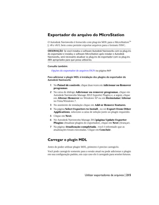 Exportador do arquivo do MicroStation
O Autodesk Navisworks é fornecido com plug-ins MDL para o MicroStation™
J, v8 e v8.9, bem como permite exportar arquivos para o formato NWC.
OBSERVAÇÃO Se você instalou o software Autodesk Navisworks com os plug-ins
do exportador e instalou o software MicroStation após instalar o Autodesk
Navisworks, será necessário atualizar os plug-ins do exportador com os plug-ins
ARX apropriados para que possa utilizá-los.
Consulte também:
Opções do exportador de arquivos DGN na página 869
Para adicionar o plugin MDL à instalação dos plugins do exportador do
Autodesk Navisworks
1 No Painel de controle, clique duas vezes em Adicionar ou Remover
programas.
2 Na caixa de diálogo Adicionar ou remover programas, clique em
Autodesk Navisworks Manage 2012 Exporter Plugins e, a seguir, clique
em Alterar/Remover no Windows XP ou em Desinstalar/Alterar
no Vista/Windows 7.
3 No assistente de instalação clique em Add or Remove Features.
4 Na página Select Exporters to Install , no nó Export From Other
Applications, selecione a caixa de seleção junto ao plugin requerido.
5 Clique em Next.
6 No Autodesk Navisworks Manage 2012página Update Exporter
Plugins (Atualizar plugins do exportador), clique em Next (Avançar).
7 Na página Atualização completada , você é informado que as
atualizações foram executadas. Clique em Concluir.
Carregar o plugin MDL
Antes de poder utilizar plugin MDL, primeiro é preciso carregá-lo.
Você pode carregá-lo somente para a sessão atual ou pode adicionar o plugin
em sua configuração padrão, em cujo caso ele é carregado para sessões futuras.
Utilizar exportadores de arquivos | 215
 