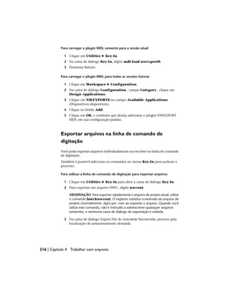 Para carregar o plugin MDL somente para a sessão atual
1 Clique em Utilities ➤ Key-In.
2 Na caixa de diálogo Key-In, digite mdl load nwexport8.
3 Pressione Return.
Para carregar o plugin MDL para todas as sessões futuras
1 Clique em Workspace ➤ Configuration.
2 Na caixa de diálogo Configuration , campo Category , clique em
Design Applications.
3 Clique em NWEXPORT8 no campo Available Applications
(Dispositivos disponíveis).
4 Clique no botão Add.
5 Clique em OK, e confirme que deseja adicionar o plugin NWEXPORT
MDL em sua configuração padrão.
Exportar arquivos na linha de comando de
digitação
Você pode exportar arquivos individualmente ou em lotes na linha de comando
de digitação.
Também é possível adicionar os comandos no menu Key-In para acelerar o
processo.
Para utilizar a linha de comando de digitação para exportar arquivos
1 Clique em Utilities ➤ Key-In para abrir a caixa de diálogo Key-In.
2 Para exportar um arquivo NWC, digite nwcout.
OBSERVAÇÃO Para exportar rapidamente o arquivo de projeto atual, utilize
o comando batchnwcout. O explorer substitui a extensão do arquivo de
projeto (normalmente .dgn) por .nwc ao exportar o arquivo. Quando você
utiliza este comando, não é instruído a sobrescrever quaisquer arquivos
existentes, e nenhuma caixa de diálogo de exportação é exibida.
3 Na caixa de diálogo Export File do Autodesk Navisworks, procure pela
localização de armazenamento desejada.
216 | Capítulo 4 Trabalhar com arquivos
 