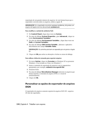 exportação de um grande número de arquivos. Se você deseja forçar que o
exportador converta todos os arquivos, utilize a opção -f .
OBSERVAÇÃO Se o exportador encontrar quaisquer problemas, ele produz um
arquivo de registro de erros denominado nwdout.err.
Para modificar a variável de ambiente Path
1 No Control Panel, clique duas vezes em System.
2 Na caixa de diálogo System Properties , guia Advanced , clique no
botão Environment Variables.
3 Na caixa de diálogo Environment Variables , clique duas vezes em
Path sob System Variables.
4 Na caixa de diálogo Edit System Variable , adicione o aplicativo
MicroStation ano campo Variable Value.
OBSERVAÇÃO Os caminhos precisam ser separados por um ponto e vírgula
(;).
5 Clique em OK para salvar as alterações e fechar as caixas de diálogo.
Para utilizar a linha de comando para exportar arquivos
1 No menu Iniciar, clique em Executar no Windows XP ou pressione
Windows + R no teclado no Vista e no Windows 7.
2 Insira o comando de exportação de arquivos com os argumentos
apropriados, por exemplo, msbatch nwexport8 file.
3 Pressione Enter.
4 Na caixa de diálogo MicroStation Manager selecione os arquivos que
deseja exportar, a extensão de arquivo (NWC) e o local de
armazenamento.
5 Clique em OK.
Personalizar as opções do exportador de arquivos
DGN
O exportador de arquivos somente exporta de arquivos DGN 3D - arquivos
2D não são suportados.
218 | Capítulo 4 Trabalhar com arquivos
 