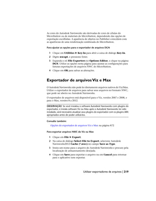 As cores do Autodesk Navisworks são derivadas de cores de células do
MicroStation ou de materiais do MicroStation, dependendo das opções de
exportação escolhidas. A aparência de objetos no Publisher coincidem com
as aparências de uma renderização sombreada do MicroStation.
Para ajustar as opções para o exportador de arquivos DGN
1 Clique em Utilities ➤ Key-In para abrir a caixa de diálogo Key-In.
2 Digite nwopt, e pressione Enter.
3 Expanda o nó File Exporters no Options Editor, e clique na página
DGN. Utilize as opções nesta página para ajustar as configurações para
futuras exportações de arquivos NWC do MicroStation.
4 Clique em OK para salvar as alterações.
Exportador de arquivosViz e Max
O Autodesk Navisworks não pode ler diretamente arquivos nativos do Viz/Max.
Utilize o exportador de arquivos para salvar seus arquivos no formato NWC,
que pode ser aberto no Autodesk Navisworks.
O exportador de arquivos está disponível para o Viz, versões 2007 e 2008, e
para o Max, versões 8 a 2012.
OBSERVAÇÃO Se você instalou o software Autodesk Navisworks com plugins do
exportador, e instala software Viz ou Max após o Autodesk Navisworks ter sido
instalado, será necessário atualizar seus plugins do exportador com os plugins ARX
apropriados antes de poder utilizá-los.
Consulte também:
Opções do exportador de arquivos Viz e Max na página 872
Para exportar arquivos NWC do Viz ou Max
1 Clique em File ➤ Export.
2 Na caixa de diálogo Select File to Export, selecione Autodesk
Navisworks2012 Cache (*.nwc) no campo Save as Type.
3 Insira um nome para o arquivo do Autodesk Navisworks e procure pela
localização de armazenamento desejada.
4 Clique em Save para exportar o arquivo ou em Cancel para retornar
para o aplicativo sem exportar.
Utilizar exportadores de arquivos | 219
 