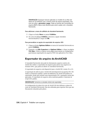 OBSERVAÇÃO Quaisquer texturas aplicadas no modelo Viz ou Max são
salvas em um diretório com o mesmo nome do arquivo exportados, mas
com um sufixo _presenter_maps. Todas as texturas são convertidas em
arquivos BMP e salvas neste diretório para serem usadas com o Autodesk
Navisworks.
Para adicionar o menu de utilitário do Autodesk Navisworks
1 Clique no botão More no painel Utilities.
2 Na caixa de diálogo Utilities, selecione a opção Autodesk
Navisworks2012 e clique em OK.
Para personalizar as opções do exportador de arquivos 3DS
1 Clique no botão Options Editor no menu do Autodesk Navisworks no
painel Utilities.
2 Expanda o nó File Exporters no Options Editor, e clique na página
VIz/Max. Utilize as opções nesta página para ajustar as configurações
para futuras exportações de arquivos NWC dos aplicativos Viz e Max.
Exportador do arquivo do ArchiCAD
O Autodesk Navisworks não pode ler diretamente arquivos nativos do
ArchiCAD. Utilize o exportador de arquivos para salvar seus arquivos no
formato NWC, que pode ser aberto no Autodesk Navisworks.
O exportador de arquivos está disponível para o ArchiCAD, versão v9 a v13.
A exportação do add-on para o ArchiCAD está disponível nas janelas 2D e 3D.
Todos os elementos padrão e partes da biblioteca do ArchiCAD podem ser
exportados, desde que tenham uma representação 3D, e quaisquer outras são
ignoradas. O exportador de arquivos salva materiais padrão e materiais de
script GDL padrão.
OBSERVAÇÃO Somente as camadas visíveis são exportadas.
As configurações do plano de corte do ArchiCAD não definem o plano de
corte do Autodesk Navisworks. Elas são utilizadas para exportar itens que são
fisicamente reduzidos pelo plano.
220 | Capítulo 4 Trabalhar com arquivos
 
