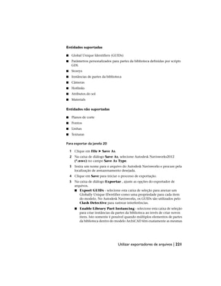 Entidades suportadas
■ Global Unique Identifiers (GUIDs)
■ Parâmetros personalizados para partes da biblioteca definidas por scripts
GDL
■ Storeys
■ Instâncias de partes da biblioteca
■ Câmeras
■ Hotlinks
■ Atributos do sol
■ Materials
Entidades não suportadas
■ Planos de corte
■ Pontos
■ Linhas
■ Texturas
Para exportar da janela 2D
1 Clique em File ➤ Save As.
2 Na caixa de diálogo Save As, selecione Autodesk Navisworks2012
(*.nwc) no campo Save As Type.
3 Insira um nome para o arquivo do Autodesk Navisworks e procure pela
localização de armazenamento desejada.
4 Clique em Save para iniciar o processo de exportação.
5 Na caixa de diálogo Exportar , ajuste as opções do exportador de
arquivos.
■ Export GUIDs - selecione esta caixa de seleção para anexar um
Globally Unique IDentifier como uma propriedade para cada item
do modelo. No Autodesk Navisworks, os GUIDs são utilizados pelo
Clash Detective para rastrear interferências.
■ Enable Library Part Instancing - selecione esta caixa de seleção
para criar instâncias da partes da biblioteca ao invés de criar novos
itens. Isto somente é possível quando múltiplos elementos de partes
da biblioteca dentro do modelo ArchiCAD têm exatamente as mesmas
Utilizar exportadores de arquivos | 221
 
