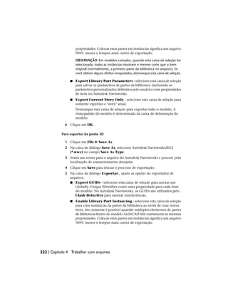 propriedades. Colocar estas partes em instâncias significa um arquivo
NWC menor e tempos mais curtos de exportação.
OBSERVAÇÃO Em modelos cortados, quando esta caixa de seleção for
selecionada, todas as instâncias mostram o mesmo corte que o item
original (normalmente, a primeira parte da biblioteca no arquivo). Se
você obtiver alguns efeitos inesperados, desmarque esta caixa de seleção.
■ Export Library Part Parameters - selecione esta caixa de seleção
para salvar os parâmetros de partes da biblioteca (incluindo os
parâmetros personalizados definidos pelo usuário) com propriedades
de item no Autodesk Navisworks.
■ Export Current Story Only - selecione esta caixa de seleção para
somente exportar o "story" atual.
Desmarque esta caixa de seleção para exportar todo o modelo. A
vista-padrão do modelo é determinada da caixa de delimitação do
modelo.
6 Clique em OK.
Para exportar da janela 3D
1 Clique em File ➤ Save As.
2 Na caixa de diálogo Save As, selecione Autodesk Navisworks2012
(*.nwc) no campo Save As Type.
3 Insira um nome para o arquivo do Autodesk Navisworks e procure pela
localização de armazenamento desejada.
4 Clique em Save para iniciar o processo de exportação.
5 Na caixa de diálogo Exportar , ajuste as opções do exportador de
arquivos.
■ Export GUIDs - selecione esta caixa de seleção para anexar um
Globally Unique IDentifier como uma propriedade para cada item
do modelo. No Autodesk Navisworks, os GUIDs são utilizados pelo
Clash Detective para rastrear interferências.
■ Enable Library Part Instancing - selecione esta caixa de seleção
para criar instâncias da partes da biblioteca ao invés de criar novos
itens. Isto somente é possível quando múltiplos elementos de partes
da biblioteca dentro do modelo ArchiCAD têm exatamente as mesmas
propriedades. Colocar estas partes em instâncias significa um arquivo
NWC menor e tempos mais curtos de exportação.
222 | Capítulo 4 Trabalhar com arquivos
 