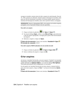 navegar no modelo, mesmo antes de todo o arquivo ter sido baixado. Para tal,
10 - 50% costuma ser suficiente. Quanto maior a hierarquia do modelo, mais
perto de 50% de download é necessário. De forma similar, quanto menor a
estrutura de hierarquia do modelo, mais cedo é possível iniciar a navegação.
OBSERVAÇÃO Arquivos criptografados DWF, como arquivos com senha e arquivos
protegidos contra impressão/medição não são suportados.
Para abrir um arquivo
1 Clique no botão do aplicativo ➤ Open ➤ Open .
2 Na caixa de diálogo Open , utilize a caixa Files of Type , para selecionar
o tipo de arquivo apropriado, e navegue para a pasta onde está localizado
seu arquivo.
3 Selecione o arquivo e clique em Open.
Barra de ferramentas: Classic user interface: Standard ➤ Open
Entrada do comando: Ctrl+O
Para abrir arquivos NWD localizados em um servidor da web
1 Clique no botão do aplicativo ➤ Open ➤ Open URL .
2 Insira o endereço do arquivo e clique em OK.
Criar arquivos
Ao iniciar o Autodesk Navisworks, um novo arquivo “Untitled” do Autodesk
Navisworks é criado automaticamente. O novo arquivo utiliza as configurações
padrão definidas no Options Editor, e na caixa de diálogo File Options.
Você pode personalizar estas configurações, se necessário.
Se um arquivo do Autodesk Navisworks já estiver aberto e desejar fechá-lo
para criar outro arquivo, clique em New na barra de ferramentas Quick
Access.
Barra de ferramentas: Classic user interface: Standard ➤ New
224 | Capítulo 4 Trabalhar com arquivos
 