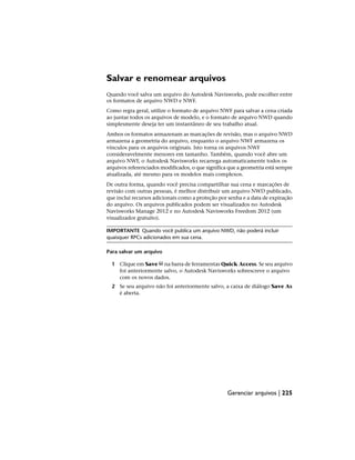 Salvar e renomear arquivos
Quando você salva um arquivo do Autodesk Navisworks, pode escolher entre
os formatos de arquivo NWD e NWF.
Como regra geral, utilize o formato de arquivo NWF para salvar a cena criada
ao juntar todos os arquivos de modelo, e o formato de arquivo NWD quando
simplesmente deseja ter um instantâneo de seu trabalho atual.
Ambos os formatos armazenam as marcações de revisão, mas o arquivo NWD
armazena a geometria do arquivo, enquanto o arquivo NWF armazena os
vínculos para os arquivos originais. Isto torna os arquivos NWF
consideravelmente menores em tamanho. Também, quando você abre um
arquivo NWF, o Autodesk Navisworks recarrega automaticamente todos os
arquivos referenciados modificados, o que significa que a geometria está sempre
atualizada, até mesmo para os modelos mais complexos.
De outra forma, quando você precisa compartilhar sua cena e marcações de
revisão com outras pessoas, é melhor distribuir um arquivo NWD publicado,
que inclui recursos adicionais como a proteção por senha e a data de expiração
do arquivo. Os arquivos publicados podem ser visualizados no Autodesk
Navisworks Manage 2012 e no Autodesk Navisworks Freedom 2012 (um
visualizador gratuito).
IMPORTANTE Quando você publica um arquivo NWD, não poderá incluir
quaisquer RPCs adicionados em sua cena.
Para salvar um arquivo
1 Clique em Save na barra de ferramentas Quick Access. Se seu arquivo
foi anteriormente salvo, o Autodesk Navisworks sobrescreve o arquivo
com os novos dados.
2 Se seu arquivo não foi anteriormente salvo, a caixa de diálogo Save As
é aberta.
Gerenciar arquivos | 225
 