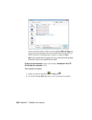 Insira o nome do arquivo, utilize a caixa de diálogo Files of Type para
selecionar um dos formatos nativos do Autodesk Navisworks (NWF ou
NWD), selecione a localização para o arquivo, e clique em Save.
DICA Caso necessite abrir seu arquivo com uma versão anterior do Autodesk
Navisworks, salve-o como aquele tipo de versão.
Barra de ferramentas: Classic user interface: Standard ➤ Save
Entrada do comando: Ctrl+S
Para renomear um arquivo
1 Clique no botão do aplicativo ➤ Save As .
2 Na caixa de diálogo Save As, insira o novo nome para seu arquivo.
226 | Capítulo 4 Trabalhar com arquivos
 
