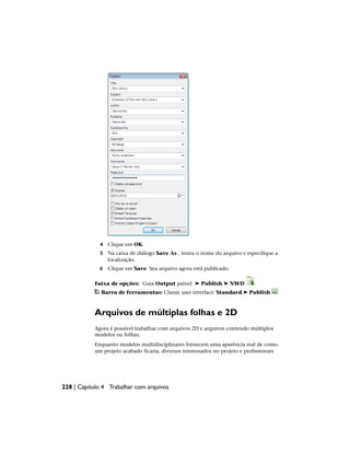 4 Clique em OK.
5 Na caixa de diálogo Save As , insira o nome do arquivo e especifique a
localização.
6 Clique em Save. Seu arquivo agora está publicado.
Faixa de opções: Guia Output painel ➤ Publish ➤ NWD
Barra de ferramentas: Classic user interface: Standard ➤ Publish
Arquivos de múltiplas folhas e 2D
Agora é possível trabalhar com arquivos 2D e arquivos contendo múltiplos
modelos ou folhas.
Enquanto modelos multidisciplinares fornecem uma aparência real de como
um projeto acabado ficaria, diversos interessados no projeto e profissionais
228 | Capítulo 4 Trabalhar com arquivos
 