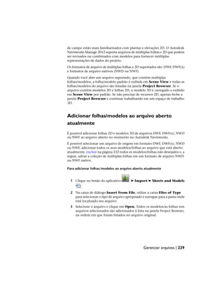 de campo estão mais familiarizados com plantas e elevações 2D. O Autodesk
Navisworks Manage 2012 suporta arquivos de múltiplas folhas e 2D que podem
ser revisados ou combinados com modelos para fornecer múltiplas
representações de dados do projeto.
Os formatos de arquivo de múltiplas folhas e 2D suportados são: DWF, DWF(x)
e formatos de arquivo nativos (NWD ou NWF).
Quando você abre um arquivo suportado, que contém múltiplas
folhas/modelos, a folha/modelo padrão é exibida em Scene View e todas as
folhas/modelos do arquivo são listadas na janela Project Browser. Se o
arquivo contém modelos 3D e folhas 2D, o modelo 3D é carregado e exibido
em Scene View por padrão. Se não precisar de recursos 2D, apenas feche a
janela Project Browser e continue trabalhando em um espaço de trabalho
3D.
Adicionar folhas/modelos ao arquivo aberto
atualmente
É possível adicionar folhas 2D e modelos 3D de arquivos DWF, DWF(x), NWD
ou NWF ao arquivo aberto no momento no Autodesk Navisworks.
É possível selecionar um arquivo de origem em formato DWF, DWF(x), NWD
ou NWF, adicionar todos os seus modelos/folhas ao arquivo que está aberto
atualmente, excluir na página 232 todos os modelos/folhas não desejados e, a
seguir, salvar a coleção de múltiplas folhas em um formato de arquivo NWD
ou NWF nativo.
Para adicionar folhas/modelos ao arquivo aberto atualmente
1 Clique no botão do aplicativo ➤ Import ➤ Sheets and Models
.
2 Na caixa de diálogo Insert From File, utilize a caixa Files of Type
para selecionar o tipo de arquivo apropriado e navegue para a pasta onde
está localizado seu arquivo.
3 Selecione o arquivo e clique em Open. Todos os modelos/as folhas nos
arquivos selecionados são adicionados à lista na janela Project Browser,
na ordem em que foram listados no arquivo original.
Gerenciar arquivos | 229
 