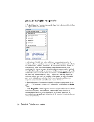 Janela do navegador de projeto
O Project Browser é uma janela encaixável que lista todos os modelos/folhas
no arquivo aberto atualmente.
A paleta Sheets/Models lista todas as folhas e os modelos no arquivo de
múltiplas folhas. A legenda na parte superior da paleta indica o arquivo aberto
no momento no Autodesk Navisworks. As folhas ou os modelos podem ser
representados como uma visualização de lista ou uma visualização de
miniaturas. Por padrão, a ordem de exibição é a mesma do arquivo original.
O modelo/folha selecionado no momento é indicado com um plano de fundo
sombreado e o modelo/folha aberto atualmente na Scene View é indicado
em preto com uma borda gráfica preta. Quando você abre um arquivo de
múltiplas folhas, nem todos os modelos/folhas podem ter sido preparados
para serem utilizados no Autodesk Navisworks. Os modelos/folhas que
requerem preparação são indicados com o ícone Prepare .
É possível selecionar vários modelos/folhas ao mesmo tempo com as teclas
SHIFT e CTRL, mas não é possível abrir mais de um modelo/folha na Scene
View.
A paleta Properties é utilizada para examinar as propriedades do modelo/folha
selecionado na paleta Sheets/Models. Você também pode visualizar as
propriedades do arquivo aberto atualmente ao clicar em seu nome. As
propriedades são agrupadas por categoria, são de somente leitura e podem ser
expandidas/retraídas.
230 | Capítulo 4 Trabalhar com arquivos
 