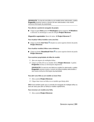 OBSERVAÇÃO Se mais de uma folha ou um modelo estiver selecionado, a paleta
Properties somente mostra o número de itens selecionados e não mostra
nenhuma informação da propriedade.
Para alternar a janela do navegador de projeto
■ Clique na guia View painel ➤ Workspace menu suspenso ➤ Windows
e selecione ou desmarque a caixa de seleção Project Browser.
Dispositivo apontador: Barra de status ➤ Project Browser
Para visualizar folhas/modelos como uma lista
■ Clique no botão List View situado no canto superior direito da janela
Project Browser.
Para visualizar modelos/folhas como miniaturas
■ Clique no botão Thumbnail View no canto superior direito da janela
Project Browser.
Para examinar propriedades da falha/do modelo
1 Abra um arquivo de múltiplas folhas.
2 Clique na folha 2D ou no modelo 3D no Project Browser. A paleta
Properties mostra as informações disponíveis.
OBSERVAÇÃO Se mais de uma folha/um modelo for selecionado, a paleta
Properties somente mostra o número de folhas/modelos selecionados e
não mostra nenhuma informação da propriedade.
Para abrir uma folha ou um modelo na Scene View
1 Abra a janela Project Browser.
2 Clique duas vezes na folha ou no modelo que deseja abrir.
DICA Você também pode usar os controles de navegação de múltiplas folhas na
barra de status para abrir as folhas/os modelos rapidamente.
Para renomear um modelo/uma folha
1 Abra a janela Project Browser.
Gerenciar arquivos | 231
 