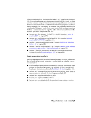 ao lado de seus modelos 3D. Importante: a vista 2D é integrada ao ambiente
3D. Ele permite selecionar um componente no modelo 3D e, a seguir, localizar
e revisar o mesmo componente em uma representação 2D (como uma planta
baixa ou corte), fornecendo a você a visualização mais apropriada dos dados
para a tarefa que está executando. Ao trabalhar com o formato de arquivo de
visualização FBX, agora é possível obter uma transferência precisa de materiais,
texturas e luzes ao importar ou exportar dados entre o Autodesk Navisworks
e outros aplicativos compatíveis com FBX.
■ Suporte para abrir arquivos DWF e DWFx 2D/3D. Consulte o Leitor de
arquivos DWF na página 192.
■ Suporte para exportar arquivos DWFx e DWF 3D. Consulte Exportar
arquivos DWFx/DWF 3D na página 524.
■ Suporte a arquivos de múltiplas folhas. Consulte Arquivos de múltiplas
folhas e 2D na página 228.
■ Suporte à associação de objetos 2D/3D. Consulte Localizar todas as folhas
e os modelos que contêm o objeto selecionado na página 381.
■ Suporte a materiais consistentes de FBX para iluminação, materiais e
texturas. Consulte Leitor de arquivos FBX na página 849.
Suporte estendido para Revit
Diversos aprimoramentos de interoperabilidade para os fluxos de trabalho do
Revit/Autodesk Navisworks aumentam a produtividade ao trabalhar com os
dois aplicativos.
■ O SwitchBack do Revit permite que você faça a transição rapidamente entre
as vistas no Autodesk Navisworks e no Revit que facilita a navegação e a
localização dos elementos. Consulte SwitchBack do Revit na página 466.
■ Suporte para modelagem de construções do Revit permite passar as peças
da construção no Autodesk Navisworks para simulação 4D.
■ Suporte para arquivos vinculados do Revit.
■ Suporte para regiões divididas do Revit.
■ Suporte para propriedades do Revit, incluindo áreas, volumes e pontos.
O que há de novo nesta versão? | 7
 