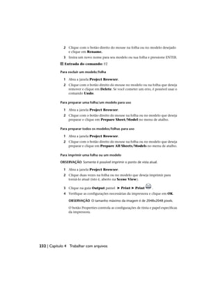 2 Clique com o botão direito do mouse na folha ou no modelo desejado
e clique em Rename.
3 Insira um novo nome para seu modelo ou sua folha e pressione ENTER.
Entrada do comando: F2
Para excluir um modelo/folha
1 Abra a janela Project Browser.
2 Clique com o botão direito do mouse no modelo ou na folha que deseja
remover e clique em Delete. Se você cometer um erro, é possível usar o
comando Undo.
Para preparar uma folha/um modelo para uso
1 Abra a janela Project Browser.
2 Clique com o botão direito do mouse na folha ou no modelo que deseja
preparar e clique em Prepare Sheet/Model no menu de atalho.
Para preparar todos os modelos/folhas para uso
1 Abra a janela Project Browser.
2 Clique com o botão direito do mouse na folha ou no modelo que deseja
preparar e clique em Prepare All Sheets/Models no menu de atalho.
Para imprimir uma folha ou um modelo
OBSERVAÇÃO Somente é possível imprimir o ponto de vista atual.
1 Abra a janela Project Browser.
2 Clique duas vezes na folha ou no modelo que deseja imprimir para
torná-lo atual (isto é, aberto na Scene View).
3 Clique na guia Output painel ➤ Print ➤ Print .
4 Verifique as configurações necessárias da impressora e clique em OK.
OBSERVAÇÃO O tamanho máximo da imagem é de 2048x2048 pixels.
O botão Properties controla as configurações de tinta e papel específicas
da impressora.
232 | Capítulo 4 Trabalhar com arquivos
 