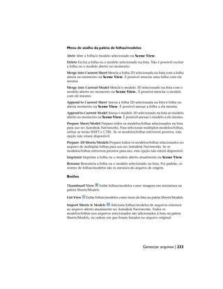 Menu de atalho da paleta de folhas/modelos
Abrir Abre a folha/o modelo selecionado na Scene View.
Delete Exclui a folha ou o modelo selecionado na lista. Não é possível excluir
a folha ou o modelo aberto no momento.
Merge into Current Sheet Mescla a folha 2D selecionada na lista com a folha
aberta no momento na Scene View. É possível mesclar uma folha com ela
mesma.
Merge into Current Model Mescla o modelo 3D selecionado na lista com o
modelo aberto no momento na Scene View.. É possível mesclar o modelo
com ele mesmo.
Append to Current Sheet Anexa a folha 2D selecionada na lista à folha no
aberta momento na Scene View. É possível anexar a folha a ela mesma.
Append to Current Model Anexa o modelo 3D selecionado na lista ao modelo
aberto no momento na Scene View. É possível anexar o modelo a ele mesmo.
Prepare Sheet/Model Prepara todos os modelos/folhas selecionados na lista
para uso no Autodesk Navisworks. Para selecionar múltiplos modelos/folhas,
utilize as teclas SHIFT e CTRL. Se os modelos/folhas estiverem prontos, esta
opção não estará disponível.
Prepare All Sheets/Models Prepara todoa os modelos/folhas selecionados no
arquivo de múltiplas folhas para uso no Autodesk Navisworks. Se os
modelos/folhas estiverem prontos para uso, esta opção não estará disponível.
Imprimir Imprime a folha ou o modelo aberto atualmente na Scene View.
Rename Renomeia a folha ou o modelo selecionado na lista. Por padrão, os
nomes de folhas/modelos são os mesmos do arquivo de origem.
Botões
Thumbnail View Exibe folhas/modelos como imagens em miniatura na
paleta Sheets/Models.
List View Exibe folhas/modelos como itens da lista na paleta Sheets/Models.
Import Sheets & Models Adiciona folhas/modelos de arquivos externos
ao arquivo aberto atualmente no Autodesk Navisworks. Todos os
modelos/folhas nos arquivos selecionados são adicionados à lista na paleta
Sheets/Models, na ordem em que foram listados no arquivo original.
Gerenciar arquivos | 233
 