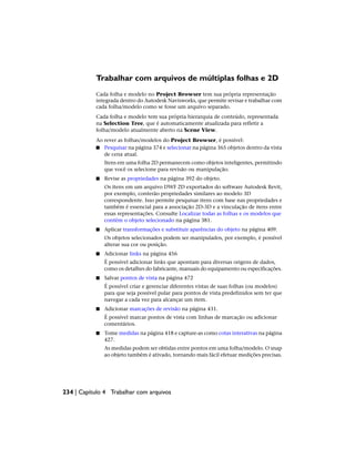 Trabalhar com arquivos de múltiplas folhas e 2D
Cada folha e modelo no Project Browser tem sua própria representação
integrada dentro do Autodesk Navisworks, que permite revisar e trabalhar com
cada folha/modelo como se fosse um arquivo separado.
Cada folha e modelo tem sua própria hierarquia de conteúdo, representada
na Selection Tree, que é automaticamente atualizada para refletir a
folha/modelo atualmente aberto na Scene View.
Ao rever as folhas/modelos do Project Browser, é possível:
■ Pesquisar na página 374 e selecionar na página 365 objetos dentro da vista
de cena atual.
Itens em uma folha 2D permanecem como objetos inteligentes, permitindo
que você os selecione para revisão ou manipulação.
■ Revise as propriedades na página 392 do objeto.
Os itens em um arquivo DWF 2D exportados do software Autodesk Revit,
por exemplo, conterão propriedades similares ao modelo 3D
correspondente. Isso permite pesquisar itens com base nas propriedades e
também é essencial para a associação 2D-3D e a vinculação de itens entre
essas representações. Consulte Localizar todas as folhas e os modelos que
contêm o objeto selecionado na página 381.
■ Aplicar transformações e substituir aparências do objeto na página 409.
Os objetos selecionados podem ser manipulados, por exemplo, é possível
alterar sua cor ou posição.
■ Adicionar links na página 456
É possível adicionar links que apontam para diversas origens de dados,
como os detalhes do fabricante, manuais do equipamento ou especificações.
■ Salvar pontos de vista na página 472
É possível criar e gerenciar diferentes vistas de suas folhas (ou modelos)
para que seja possível pular para pontos de vista predefinidos sem ter que
navegar a cada vez para alcançar um item.
■ Adicionar marcações de revisão na página 431.
É possível marcar pontos de vista com linhas de marcação ou adicionar
comentários.
■ Tome medidas na página 418 e capture-as como cotas interativas na página
427.
As medidas podem ser obtidas entre pontos em uma folha/modelo. O snap
ao objeto também é ativado, tornando mais fácil efetuar medições precisas.
234 | Capítulo 4 Trabalhar com arquivos
 
