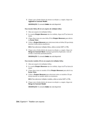 5 Clique com o botão direito do mouse na seleção e, a seguir, clique em
Append to Current Model.
OBSERVAÇÃO O comando Undo não está disponível.
Para mesclar folhas 2D em um arquivo de múltiplas folhas
1 Abra um arquivo de múltiplas folhas.
2 Se a janela Project Browser não for exibida, clique em na barra de
status.
3 Clique duas vezes em uma folha 2D do Project Browser para abri-la
na Scene View.
4 Utilize o Project Browser para selecionar todas as folhas 2D que deseja
mesclar à folha aberta atualmente.
DICA Para selecionar múltiplas folhas, utilize as teclas SHIFT e CTRL.
5 Clique com o botão direito do mouse na seleção e, a seguir, clique em
Merge to Current Sheet. Qualquer geometria duplicada e nota de
revisão é removida automaticamente.
OBSERVAÇÃO O comando Undo não está disponível.
Para mesclar modelos 3D em um arquivo de múltiplas folhas
1 Abra um arquivo de múltiplas folhas.
2 Se a janela Project Browser não for exibida, clique em na barra de
status.
3 Clique duas vezes no modelo 3D do Project Browser para abri-lo na
Scene View.
4 Utilize o Project Browser para selecionar todos os modelos 3D que
deseja mesclar ao modelo aberto no momento.
DICA Para selecionar múltiplos modelos, utilize as teclas SHIFT e CTRL.
5 Clique com o botão direito do mouse na seleção e, a seguir, clique em
Merge to Current Model.
OBSERVAÇÃO O comando Undo não está disponível.
236 | Capítulo 4 Trabalhar com arquivos
 