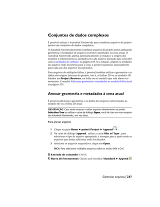 Conjuntos de dados complexos
É possível utilizar o Autodesk Navisworks para combinar arquivos de projeto
juntos em conjuntos de dados complexos.
O Autodesk Navisworks permite combinar arquivos de projeto juntos utilizando
geometria e metadados de arquivos externos suportados na cena atual. O
Autodesk Navisworks alinha automaticamente a rotação e a origem dos
modelos e redimensiona as unidades em cada arquivo anexado para coincidir
com as unidades de exibição na página 169. Se a rotação, origem ou unidades
do arquivo estão incorretas para a cena, é possível ajustá-las manualmente
para cada um dos arquivos incorporados.
Para arquivos de múltiplas folhas, é possível também utilizar a geometria e os
dados das origens internas do projeto, isto é, as folhas 2D ou os modelos 3D
listados no Project Browser, na folha ou no modelo que está aberto no
momento. Consulte Adicionar geometria e metadados ao modelo/folha atual
na página 235.
Anexar geometria e metadados à cena atual
É possível adicionar a geometria e os dados dos arquivos selecionados ao
modelo 3D ou à folha 2D atual.
OBSERVAÇÃO Caso tente arrastar e soltar arquivos diretamente na janela
Selection Tree ou utilizar a caixa de diálogo Open, você irá criar um novo arquivo
do Autodesk Navisworks, em vez disso.
Para anexar arquivos
1 Clique na guia Home ➤ painel Project ➤ Append .
2 Na caixa de diálogo Append , utilize a caixa Files of Type , para
selecionar o tipo de arquivo apropriado, e navegue para a pasta onde os
arquivos que deseja adicionar estão localizados.
3 Selecione os arquivos requeridos e clique em Open.
DICA Para selecionar múltiplos arquivos utilize as teclas Shift e Ctrl.
Entrada do comando: Ctrl+A
Barra de ferramentas: Classic user interface: Standard ➤ Append
Gerenciar arquivos | 237
 