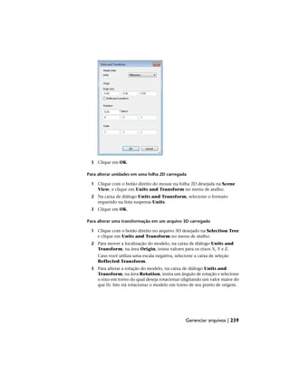 3 Clique em OK.
Para alterar unidades em uma folha 2D carregada
1 Clique com o botão direito do mouse na folha 2D desejada na Scene
View, e clique em Units and Transform no menu de atalho.
2 Na caixa de diálogo Units and Transform, selecione o formato
requerido na lista suspensa Units.
3 Clique em OK.
Para alterar uma transformação em um arquivo 3D carregado
1 Clique com o botão direito no arquivo 3D desejado na Selection Tree
e clique em Units and Transform no menu de atalho.
2 Para mover a localização do modelo, na caixa de diálogo Units and
Transform, na área Origin, insira valores para os eixos X, Y e Z.
Caso você utiliza uma escala negativa, selecione a caixa de seleção
Reflected Transform.
3 Para alterar a rotação do modelo, na caixa de diálogo Units and
Transform, na área Rotation, insira um ângulo de rotação e selecione
o eixo em torno do qual deseja rotacionar (digitando um valor maior do
que 0). Isto irá rotacionar o modelo em torno de seu ponto de origem.
Gerenciar arquivos | 239
 