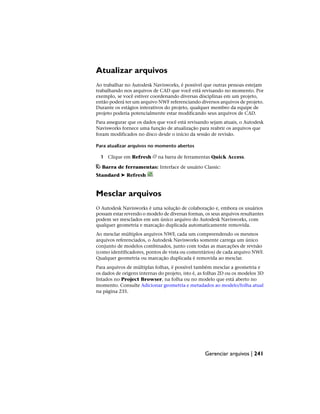 Atualizar arquivos
Ao trabalhar no Autodesk Navisworks, é possível que outras pessoas estejam
trabalhando nos arquivos de CAD que você está revisando no momento. Por
exemplo, se você estiver coordenando diversas disciplinas em um projeto,
então poderá ter um arquivo NWF referenciando diversos arquivos de projeto.
Durante os estágios interativos do projeto, qualquer membro da equipe de
projeto poderia potencialmente estar modificando seus arquivos de CAD.
Para assegurar que os dados que você está revisando sejam atuais, o Autodesk
Navisworks fornece uma função de atualização para reabrir os arquivos que
foram modificados no disco desde o início da sessão de revisão.
Para atualizar arquivos no momento abertos
1 Clique em Refresh na barra de ferramentas Quick Access.
Barra de ferramentas: Interface de usuário Classic:
Standard ➤ Refresh
Mesclar arquivos
O Autodesk Navisworks é uma solução de colaboração e, embora os usuários
possam estar revendo o modelo de diversas formas, os seus arquivos resultantes
podem ser mesclados em um único arquivo do Autodesk Navisworks, com
qualquer geometria e marcação duplicada automaticamente removida.
Ao mesclar múltiplos arquivos NWF, cada um compreendendo os mesmos
arquivos referenciados, o Autodesk Navisworks somente carrega um único
conjunto de modelos combinados, junto com todas as marcações de revisão
(como identificadores, pontos de vista ou comentários) de cada arquivo NWF.
Qualquer geometria ou marcação duplicada é removida ao mesclar.
Para arquivos de múltiplas folhas, é possível também mesclar a geometria e
os dados de origens internas do projeto, isto é, as folhas 2D ou os modelos 3D
listados no Project Browser, na folha ou no modelo que está aberto no
momento. Consulte Adicionar geometria e metadados ao modelo/folha atual
na página 235.
Gerenciar arquivos | 241
 