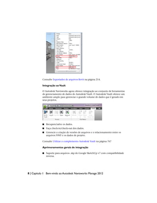Consulte Exportador de arquivos Revit na página 214.
Integração aoVault
O Autodesk Navisworks agora oferece integração ao conjunto de ferramentas
de gerenciamento de dados do Autodesk Vault. O Autodesk Vault oferece um
ambiente amplo para gerenciar o grande volume de dados que é gerado em
seus projetos.
■ Recupere/salve os dados.
■ Faça check-in/check-out dos dados.
■ Gerencie a criação de versões de arquivos e o relacionamento entre os
arquivos NWF e os dados de projeto.
Consulte Utilizar o complemento Autodesk Vault na página 767
Aprimoramentos gerais de integração
■ Suporte para arquivos .skp do Google SketchUp v7 com compatibilidade
inversa.
8 | Capítulo 1 Bem-vindo ao Autodesk Navisworks Manage 2012
 