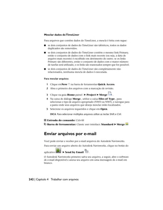 Mesclar dados doTimeLiner
Para arquivos que contêm dados do TimeLiner, a mescla é feita com segue:
■ se dois conjuntos de dados do TimeLiner são idênticos, todos os dados
duplicados são removidos.
■ se dois conjuntos de dados do TimeLiner contêm o mesmo link Primary,
então o conjunto de dados com o link mais recente (ou seja, a data de
arquivo mais recente) é escolhido em detrimento do outro. se os links
Primary são diferentes, então o conjunto de dados com o maior número
de tarefas será utilizado, e os links são reanexados sempre que for possível.
■ se dois conjuntos de dados do TimeLiner são completamente não
relacionados, nenhuma mescla de dados é executada.
Para mesclar arquivos
1 Clique emNew na barra de ferramentas Quick Access.
2 Abra o primeiro dos arquivos com a marcação de revisão.
3 Clique na guia Home painel ➤ Project ➤ Merge .
4 Na caixa de diálogo Merge , utilize a caixa Files of Type , para
selecionar o tipo de arquivo apropriado (NWD ou NWF), e navegue para
a pasta onde seus arquivos que deseja mesclar estão localizados.
5 Selecione os arquivos requeridos e clique em Open.
DICA Para selecionar múltiplos arquivos utilize as teclas Shift e Ctrl.
Entrada do comando: Ctrl+M
Barra de ferramentas: Classic user interface: Standard ➤ Merge
Enviar arquivos por e-mail
Você pode enviar e receber por e-mail arquivos do Autodesk Navisworks.
Para enviar um arquivo aberto do Autodesk Navisworks, clique no botão do
aplicativo ➤ Send by Email .
O Autodesk Navisworks primeiro salva seu arquivo, a seguir, abre o software
de e-mail disponível e anexa seu arquivo em uma mensagem de e-mail em
branco.
242 | Capítulo 4 Trabalhar com arquivos
 