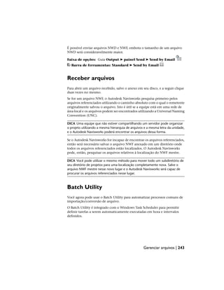 É possível enviar arquivos NWD e NWF, embota o tamanho de um arquivo
NWD será consideravelmente maior.
Faixa de opções: Guia Output ➤ painel Send ➤ Send by Email
Barra de ferramentas: Standard ➤ Send by Email
Receber arquivos
Para abrir um arquivo recebido, salve o anexo em seu disco, e a seguir clique
duas vezes no mesmo.
Se for um arquivo NWF, o Autodesk Navisworks pesquisa primeiro pelos
arquivos referenciados utilizando o caminho absoluto com o qual o remetente
originalmente salvou o arquivo. Isto é útil se a equipe está em uma rede de
área local e os arquivos podem ser encontrados utilizando a Universal Naming
Convention (UNC).
DICA Uma equipe que não estiver compartilhando um servidor pode organizar
o projeto utilizando a mesma hierarquia de arquivos e a mesma letra da unidade,
e o Autodesk Navisworks poderá encontrar os arquivos dessa forma.
Se o Autodesk Navisworks for incapaz de encontrar os arquivos referenciados,
então será necessário salvar o arquivo NWF anexado em um diretório onde
todos os arquivos referenciados estão localizados. O Autodesk Navisworks
pode, então, pesquisar os arquivos relativos à localização do NWF mestre.
DICA Você pode utilizar o mesmo método para mover todo um subdiretório de
seu diretório de projetos para uma localização completamente nova. Salve o
arquivo NWF mestre nesse novo lugar e o Autodesk Navisworks será capaz de
procurar os arquivos referenciados nesse lugar.
Batch Utility
Você agora pode usar o Batch Utility para automatizar processos comuns de
importação/conversão de arquivo.
O Batch Utility é integrado com o Windows Task Scheduler para permitir
definir tarefas a serem automaticamente executadas em hora e intervalos
definidos.
Gerenciar arquivos | 243
 