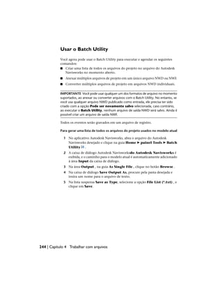 Usar o Batch Utility
Você agora pode usar o Batch Utility para executar e agendar os seguintes
comandos:
■ Criar uma lista de todos os arquivos do projeto no arquivo do Autodesk
Navisworks no momento aberto.
■ Anexar múltiplos arquivos de projeto em um único arquivo NWD ou NWF.
■ Converter múltiplos arquivos de projeto em arquivos NWD individuais.
IMPORTANTE Você pode usar qualquer um dos formatos de arquivo no momento
suportados, ao anexar ou converter arquivos com o Batch Utility. No entanto, se
você usa qualquer arquivo NWD publicado como entrada, ele precisa ter sido
criado com a opção Pode ser novamente salvo selecionada, caso contrário,
ao executar o Batch Utility, nenhum arquivo de saída NWD será salvo. Ainda é
possível criar um arquivo de saída NWF.
Todos os eventos serão gravados em um arquivo de registro.
Para gerar uma lista de todos os arquivos do projeto usados no modelo atual
1 No aplicativo Autodesk Navisworks, abra o arquivo do Autodesk
Navisworks desejado e clique na guia Home ➤ painel Tools ➤ Batch
Utility .
2 A caixa de diálogo Autodesk Navisworksdo Autodesk Navisworks é
exibida, e o caminho para o modelo atual é automaticamente adicionado
à área Input da caixa de diálogo.
3 Na área Output , na guia As Single File , clique no botão Browse .
4 Na caixa de diálogo Save Output As, procure pela pasta desejada e
insira um nome para o arquivo de texto.
5 Na lista suspensa Save as Type, selecione a opção File List (*.txt) , e
clique em Save.
244 | Capítulo 4 Trabalhar com arquivos
 
