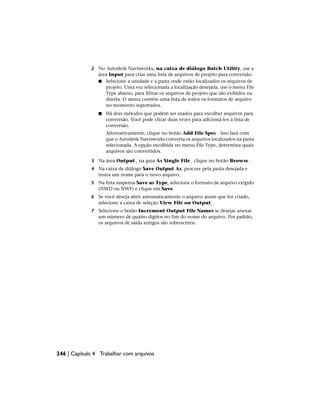 2 No Autodesk Navisworks, na caixa de diálogo Batch Utility, use a
área Input para criar uma lista de arquivos de projeto para conversão:
■ Selecione a unidade e a pasta onde estão localizados os arquivos de
projeto. Uma vez selecionada a localização desejada, use o menu File
Type abaixo, para filtrar os arquivos de projeto que são exibidos na
direita. O menu contém uma lista de todos os formatos de arquivo
no momento suportados.
■ Há dois métodos que podem ser usados para escolher arquivos para
conversão. Você pode clicar duas vezes para adicioná-los à lista de
conversão.
Alternativamente, clique no botão Add File Spec . Isso fará com
que o Autodesk Navisworks converta os arquivos localizados na pasta
selecionada. A opção escolhida no menu File Type, determina quais
arquivos são convertidos.
3 Na área Output , na guia As Single File , clique no botão Browse .
4 Na caixa de diálogo Save Output As, procure pela pasta desejada e
insira um nome para o novo arquivo.
5 Na lista suspensa Save as Type, selecione o formato de arquivo exigido
(NWD ou NWF) e clique em Save.
6 Se você deseja abrir automaticamente o arquivo assim que for criado,
selecione a caixa de seleção View File on Output.
7 Selecione o botão Increment Output File Names se desejar anexar
um número de quatro dígitos no fim do nome do arquivo. Por padrão,
os arquivos de saída antigos são sobrescritos.
246 | Capítulo 4 Trabalhar com arquivos
 