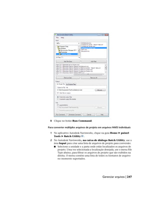 8 Clique no botão Run Command.
Para converter múltiplos arquivos de projeto em arquivos NWD individuais
1 No aplicativo Autodesk Navisworks, clique na guia Home ➤ painel
Tools ➤ Batch Utility .
2 No Autodesk Navisworks, na caixa de diálogo Batch Utility, use a
área Input para criar uma lista de arquivos de projeto para conversão:
■ Selecione a unidade e a pasta onde estão localizados os arquivos de
projeto. Uma vez selecionada a localização desejada, use o menu File
Type abaixo, para filtrar os arquivos de projeto que são exibidos na
direita. O menu contém uma lista de todos os formatos de arquivo
no momento suportados.
Gerenciar arquivos | 247
 