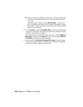 ■ Há dois métodos que podem ser usados para escolher arquivos para
conversão. Você pode clicar duas vezes para adicioná-los à lista de
conversão.
Alternativamente, clique no botão Add File Spec . Isso fará com
que o Autodesk Navisworks converta os arquivos localizados na pasta
selecionada. A opção escolhida no menu File Type, determina quais
arquivos são convertidos.
3 Na área Output , na guia As Multiple Files , escolha a localização para
os arquivos convertidos. Por padrão, os arquivos são criados na mesma
localização dos arquivos de origem.
Caso deseje alterar a localização de saída, selecione o botão Output to
Directory e clique no botão Browse . Use a caixa de diálogo Browse
for Folder para selecionar a pasta desejada.
4 Selecione o botão Increment Output File Names se desejar anexar
um número de quatro dígitos no fim do nome do arquivo. Por padrão,
os arquivos de saída antigos são sobrescritos.
248 | Capítulo 4 Trabalhar com arquivos
 